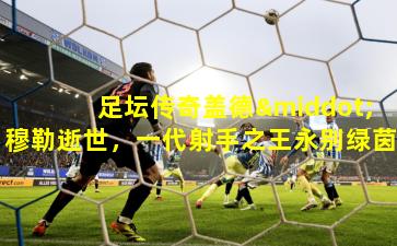 足坛传奇盖德·穆勒逝世，一代射手之王永别绿茵