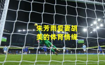 朱芳雨爱妻胡美的体育情缘