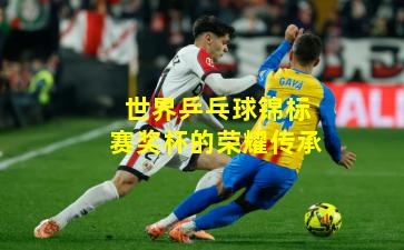 世界乒乓球锦标赛奖杯的荣耀传承