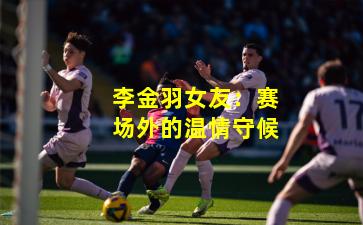 李金羽女友：赛场外的温情守候