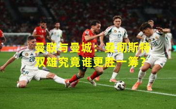 曼联与曼城：曼彻斯特双雄究竟谁更胜一筹？