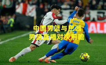 中国男篮与巴西男篮直播对决前瞻