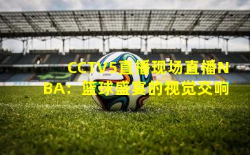 CCTV5直播现场直播NBA:篮球盛宴的视觉交响