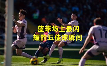 篮球场上最闪耀的五佳球瞬间