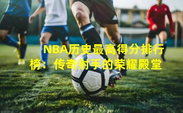 NBA历史最高得分排行榜:传奇射手的荣耀殿堂