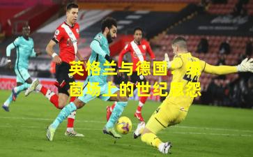 英格兰与德国：绿茵场上的世纪恩怨