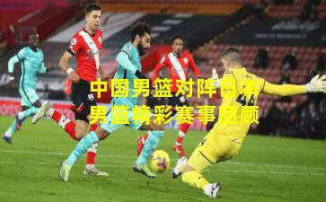 中国男篮对阵日本男篮精彩赛事回顾