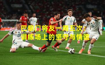 巴黎门将友一周五次：训练场上的坚守与情谊