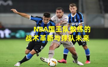 NBA国王队教练的战术革新与球队未来